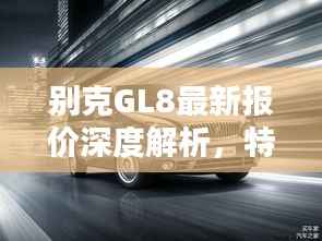 别克GL8最新报价深度解析,特性、使用体验与目标用户群体全评测,超值报价12万!
