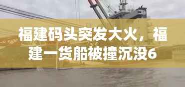 福建码头突发大火,福建一货船被撞沉没6人失联