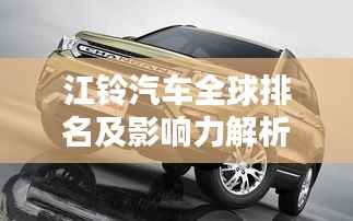 江铃汽车全球排名及影响力解析,行业地位与影响力不容小觑