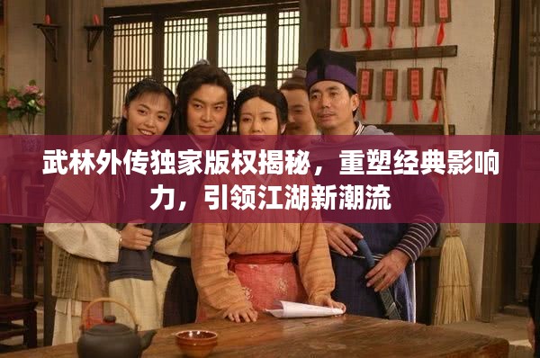 武林外传独家版权揭秘,重塑经典影响力,引领江湖新潮流