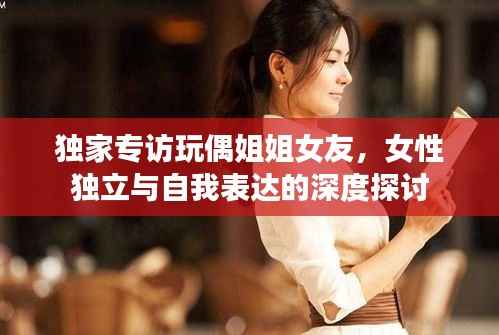 独家专访玩偶姐姐女友,女性独立与自我表达的深度探讨