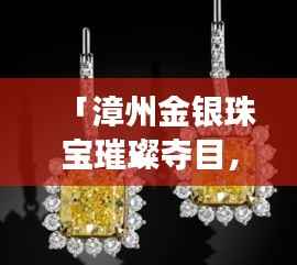 「漳州金银珠宝璀璨夺目，本地金店排名前十闪耀登场」