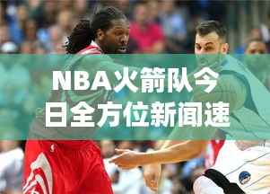 NBA火箭队今日全方位新闻速递,最新消息一览无余