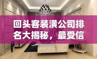 回头客装潢公司排名大揭秘，最受信赖的装饰企业榜单！