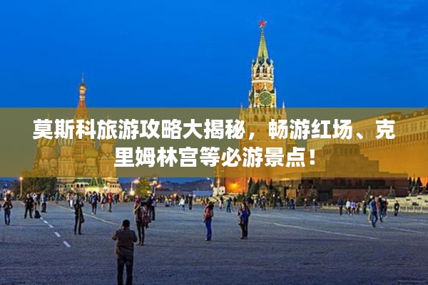 莫斯科旅游攻略大揭秘，畅游红场、克里姆林宫等必游景点！